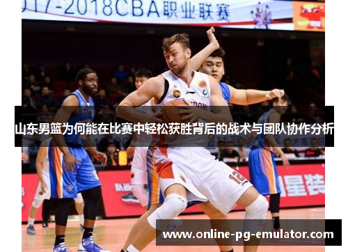 山东男篮为何能在比赛中轻松获胜背后的战术与团队协作分析 山东男篮为何能在比赛中轻松获胜背后的战术与团队协作分析