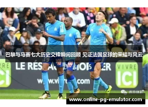 巴黎与马赛七大历史交锋瞬间回顾 见证法国足球的荣耀与风云