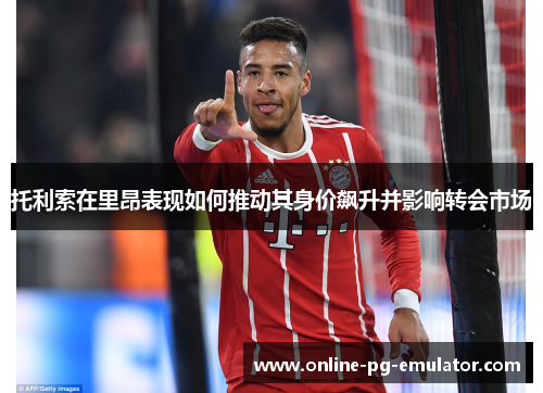 托利索在里昂表现如何推动其身价飙升并影响转会市场 托利索在里昂表现如何推动其身价飙升并影响转会市场