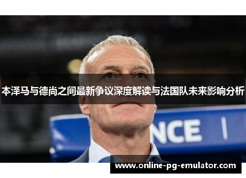 本泽马与德尚之间最新争议深度解读与法国队未来影响分析