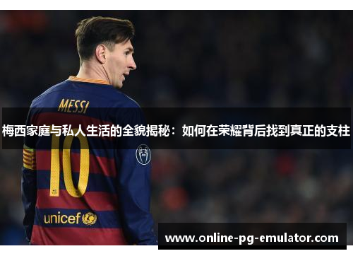 梅西家庭与私人生活的全貌揭秘：如何在荣耀背后找到真正的支柱