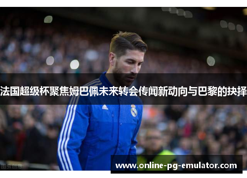 法国超级杯聚焦姆巴佩未来转会传闻新动向与巴黎的抉择