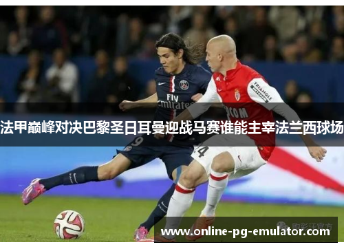 法甲巅峰对决巴黎圣日耳曼迎战马赛谁能主宰法兰西球场