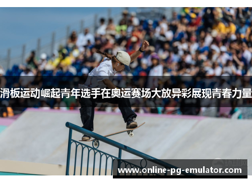 滑板运动崛起青年选手在奥运赛场大放异彩展现青春力量