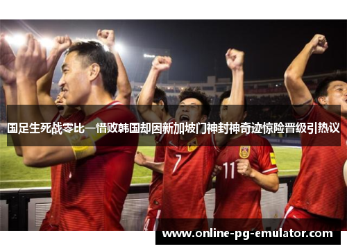 国足生死战零比一惜败韩国却因新加坡门神封神奇迹惊险晋级引热议 国足生死战零比一惜败韩国却因新加坡门神封神奇迹惊险晋级引热议