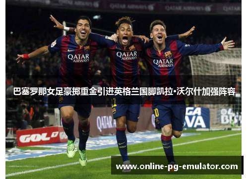 巴塞罗那女足豪掷重金引进英格兰国脚凯拉·沃尔什加强阵容