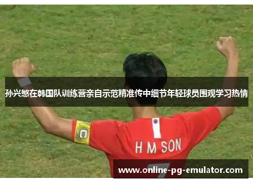 孙兴慜在韩国队训练营亲自示范精准传中细节年轻球员围观学习热情 孙兴慜在韩国队训练营亲自示范精准传中细节年轻球员围观学习热情