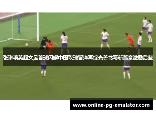 张琳艳英超女足首球闪耀中国玫瑰留洋再绽光芒书写新篇章激励后辈 张琳艳英超女足首球闪耀中国玫瑰留洋再绽光芒书写新篇章激励后辈