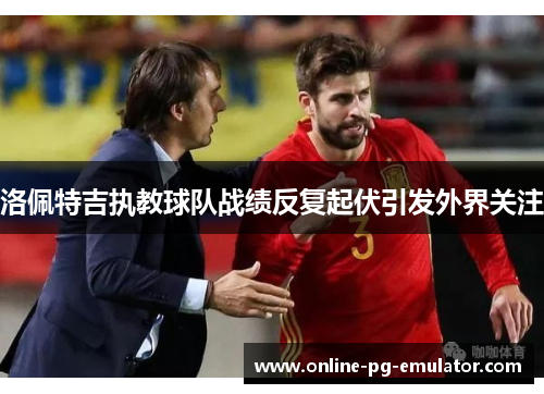 洛佩特吉执教球队战绩反复起伏引发外界关注