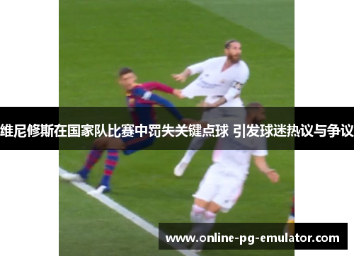 维尼修斯在国家队比赛中罚失关键点球 引发球迷热议与争议
