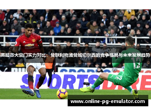 英超各大豪门实力对比:曼联利物浦曼城切尔西的竞争格局与未来发展趋势 英超各大豪门实力对比:曼联利物浦曼城切尔西的竞争格局与未来发展趋势