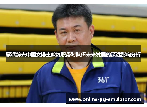 蔡斌辞去中国女排主教练职务对队伍未来发展的深远影响分析 蔡斌辞去中国女排主教练职务对队伍未来发展的深远影响分析