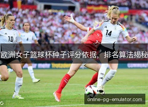欧洲女子篮球杯种子评分依据,排名算法揭秘 欧洲女子篮球杯种子评分依据,排名算法揭秘