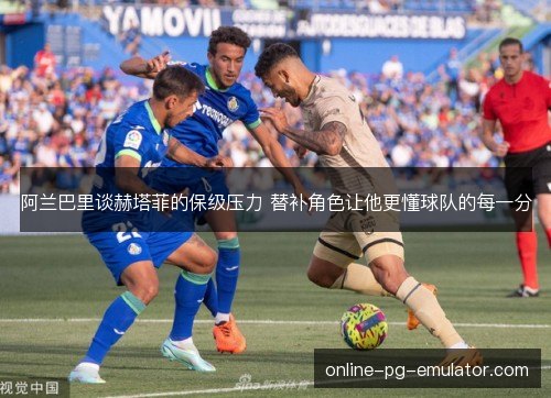 阿兰巴里谈赫塔菲的保级压力 替补角色让他更懂球队的每一分