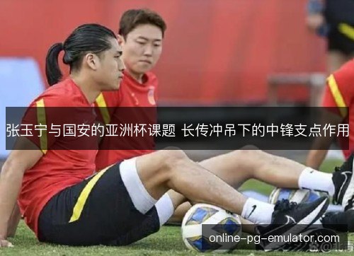 张玉宁与国安的亚洲杯课题 长传冲吊下的中锋支点作用